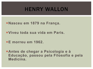Nasceu em 1879 na França.
Viveu toda sua vida em Paris.
E morreu em 1962.
Antes de chegar a Psicologia e à
Educação, passou pela Filosofia e pela
Medicina.
HENRY WALLON
 