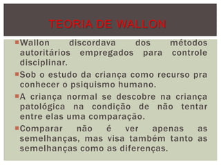 Wallon discordava dos métodos
autoritários empregados para controle
disciplinar.
Sob o estudo da criança como recurso pra
conhecer o psiquismo humano.
A criança normal se descobre na criança
patológica na condição de não tentar
entre elas uma comparação.
Comparar não é ver apenas as
semelhanças, mas visa também tanto as
semelhanças como as diferenças.
TEORIA DE WALLON
 