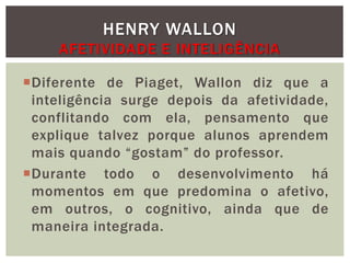 Diferente de Piaget, Wallon diz que a
inteligência surge depois da afetividade,
conflitando com ela, pensamento que
explique talvez porque alunos aprendem
mais quando “gostam” do professor.
Durante todo o desenvolvimento há
momentos em que predomina o afetivo,
em outros, o cognitivo, ainda que de
maneira integrada.
HENRY WALLON
AFETIVIDADE E INTELIGÊNCIA
 