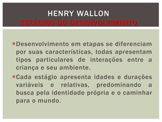 Desenvolvimento em etapas se diferenciam
por suas características, todas apresentam
tipos particulares de interações entre a
criança e seu ambiente.
Cada estágio apresenta idades e durações
variáveis e relativas, predominando a
busca pela identidade própria e o caminhar
para o mundo.
HENRY WALLON
ESTÁGIOS DO DESENVOLVIMENTO
 