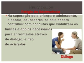 Na superação pela criança e adolescente,
a escola, educadores, os pais podem
contribuir com condutas que viabilizem os
limites e apoios necessários
para enfrenta-los através
do diálogo, e não
de acirra-los.
Henry Wallon
Estágio da Adolescência
Diálogo
 