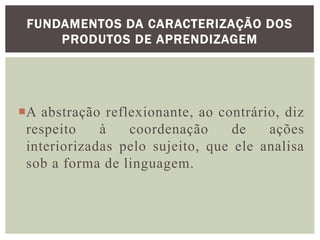 A abstração reflexionante, ao contrário, diz
respeito à coordenação de ações
interiorizadas pelo sujeito, que ele analisa
sob a forma de linguagem.
FUNDAMENTOS DA CARACTERIZAÇÃO DOS
PRODUTOS DE APRENDIZAGEM
 