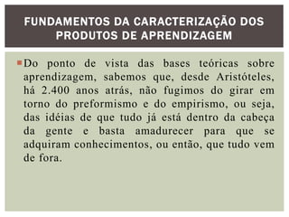 Do ponto de vista das bases teóricas sobre
aprendizagem, sabemos que, desde Aristóteles,
há 2.400 anos atrás, não fugimos do girar em
torno do preformismo e do empirismo, ou seja,
das idéias de que tudo já está dentro da cabeça
da gente e basta amadurecer para que se
adquiram conhecimentos, ou então, que tudo vem
de fora.
FUNDAMENTOS DA CARACTERIZAÇÃO DOS
PRODUTOS DE APRENDIZAGEM
 