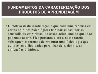  O motivo desta insatisfação é que cada uma repousa em
certas opiniões psicológicas tributárias das teorias
sensualistas-empiristas, do associacionismo ao qual não
podemos aderir. Fica portanto clara a nossa tarefa
subsequente: teremos de procurar uma Psicologia que
evita estas dificuldades para tirar dela, depois, as
aplicações didáticas.
FUNDAMENTOS DA CARACTERIZAÇÃO DOS
PRODUTOS DE APRENDIZAGEM
 