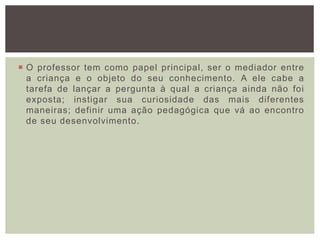  O professor tem como papel principal, ser o mediador entre
a criança e o objeto do seu conhecimento. A ele cabe a
tarefa de lançar a pergunta à qual a criança ainda não foi
exposta; instigar sua curiosidade das mais diferentes
maneiras; definir uma ação pedagógica que vá ao encontro
de seu desenvolvimento.
 