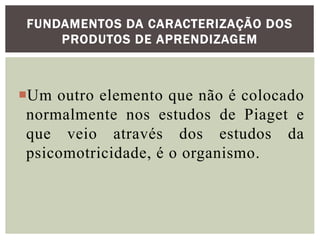 Um outro elemento que não é colocado
normalmente nos estudos de Piaget e
que veio através dos estudos da
psicomotricidade, é o organismo.
FUNDAMENTOS DA CARACTERIZAÇÃO DOS
PRODUTOS DE APRENDIZAGEM
 