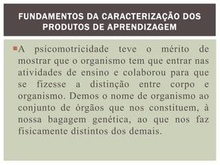 A psicomotricidade teve o mérito de
mostrar que o organismo tem que entrar nas
atividades de ensino e colaborou para que
se fizesse a distinção entre corpo e
organismo. Demos o nome de organismo ao
conjunto de órgãos que nos constituem, à
nossa bagagem genética, ao que nos faz
fisicamente distintos dos demais.
FUNDAMENTOS DA CARACTERIZAÇÃO DOS
PRODUTOS DE APRENDIZAGEM
 
