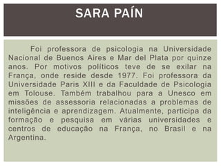 Foi professora de psicologia na Universidade
Nacional de Buenos Aires e Mar del Plata por quinze
anos. Por motivos políticos teve de se exilar na
França, onde reside desde 1977. Foi professora da
Universidade Paris XIII e da Faculdade de Psicologia
em Tolouse. Também trabalhou para a Unesco em
missões de assessoria relacionadas a problemas de
inteligência e aprendizagem. Atualmente, participa da
formação e pesquisa em várias universidades e
centros de educação na França, no Brasil e na
Argentina.
SARA PAÍN
 