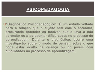 “Diagnóstico Psicopedagógico”. É um estudo voltado
para a relação que o sujeito tem com o aprender,
procurando entender os motivos que o leva a não
aprender ou a apresentar dificuldades no processo de
aprendizagem. Durante o diagnóstico, ocorre uma
investigação sobre o modo de pensar, sobre o que
pode estar oculto na criança ou no jovem com
dificuldades no processo de aprendizagem.
PSICOPEDAGOGIA
 