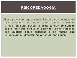 Esse processo requer sensibilidade e competência do
psicopedagogo. Ele deve saber realizar a escuta
clínica, ou seja, buscar a compreensão do sentido
que o indivíduo atribui ao aprender, as dificuldades
que vivencia neste processo e as razões que
influenciam ou determinam a não aprendizagem..
PSICOPEDAGOGIA
 
