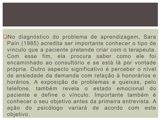 No diagnóstico do problema de aprendizagem, Sara
Paín (1985) acredita ser importante conhecer o tipo de
vínculo que a paciente pretende criar com o terapeuta.
Com esse fim, ela procura saber como ele foi
encaminhado ao consultório e se está lá por vontade
própria. Outro aspecto significativo é perceber o nível
de ansiedade da demanda com relação à honorários e
horários. A exposição de problemas e queixas, pelo
telefone, também revela o estado emocional do
paciente e define o vínculo. Importante também é
conhecer o seu objetivo antes da primeira entrevista. A
ação do psicólogo variará de acordo com este
objetivo.
 