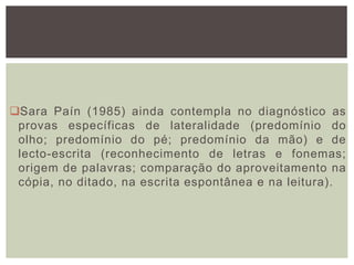 Sara Paín (1985) ainda contempla no diagnóstico as
provas específicas de lateralidade (predomínio do
olho; predomínio do pé; predomínio da mão) e de
lecto-escrita (reconhecimento de letras e fonemas;
origem de palavras; comparação do aproveitamento na
cópia, no ditado, na escrita espontânea e na leitura).
 