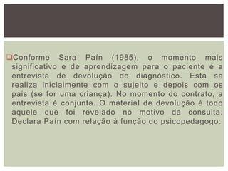 Conforme Sara Paín (1985), o momento mais
significativo e de aprendizagem para o paciente é a
entrevista de devolução do diagnóstico. Esta se
realiza inicialmente com o sujeito e depois com os
pais (se for uma criança). No momento do contrato, a
entrevista é conjunta. O material de devolução é todo
aquele que foi revelado no motivo da consulta.
Declara Paín com relação à função do psicopedagogo:
 
