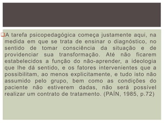 A tarefa psicopedagógica começa justamente aqui, na
medida em que se trata de ensinar o diagnóstico, no
sentido de tomar consciência da situação e de
providenciar sua transformação. Até não ficarem
estabelecidos a função do não-aprender, a ideologia
que lhe dá sentido, e os fatores intervenientes que a
possibilitam, ao menos explicitamente, e tudo isto não
assumido pelo grupo, bem como as condições do
paciente não estiverem dadas, não será possível
realizar um contrato de tratamento. (PAÍN, 1985, p.72)
 