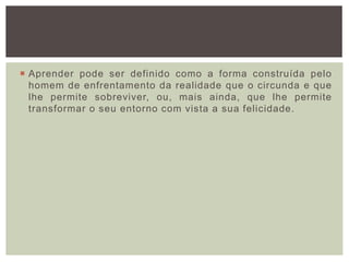  Aprender pode ser definido como a forma construída pelo
homem de enfrentamento da realidade que o circunda e que
lhe permite sobreviver, ou, mais ainda, que lhe permite
transformar o seu entorno com vista a sua felicidade.
 