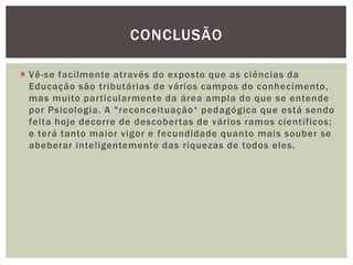 CONCLUSÃO
 Vê-se facilmente através do exposto que as ciências da
Educação são tributárias de vários campos do conhecimento,
mas muito particularmente da área ampla do que se entende
por Psicologia. A "reconceituação“ pedagógica que está sendo
feita hoje decorre de descobertas de vários ramos científicos;
e terá tanto maior vigor e fecundidade quanto mais souber se
abeberar inteligentemente das riquezas de todos eles.
 