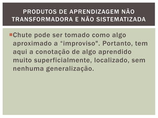 Chute pode ser tomado como algo
aproximado a “improviso". Portanto, tem
aqui a conotação de algo aprendido
muito superficialmente, localizado, sem
nenhuma generalização.
PRODUTOS DE APRENDIZAGEM NÃO
TRANSFORMADORA E NÃO SISTEMATIZADA
 