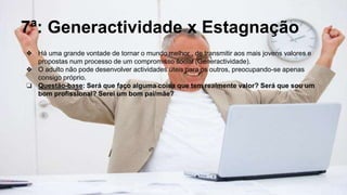 7ª: Generactividade x Estagnação
❖ Há uma grande vontade de tornar o mundo melhor , de transmitir aos mais jovens valores e
propostas num processo de um compromisso social (Generactividade).
❖ O adulto não pode desenvolver actividades úteis para os outros, preocupando-se apenas
consigo próprio.
❏ Questão-base: Será que faço alguma coisa que tem realmente valor? Será que sou um
bom profissional? Serei um bom pai/mãe?
 