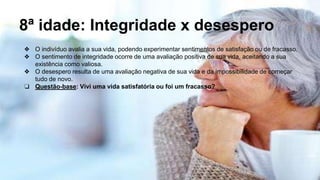 8ª idade: Integridade x desespero
❖ O indivíduo avalia a sua vida, podendo experimentar sentimentos de satisfação ou de fracasso.
❖ O sentimento de integridade ocorre de uma avaliação positiva de sua vida, aceitando a sua
existência como valiosa.
❖ O desespero resulta de uma avaliação negativa de sua vida e da impossibilidade de começar
tudo de novo.
❏ Questão-base: Vivi uma vida satisfatória ou foi um fracasso?
 