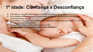 1ª idade: Confiança x Desconfiança
❖ Esta idade é marcada pela relação que o bebé estabelece com a mãe.
❖ Se a relação é compensadora, a criança sente-se segura, manifestando uma atitude de
confiança face ao mundo.
❖ Se a relação com a mãe não é satisfatória, desenvolve sentimentos que conduzem à formação
de uma atitude de desconfiança.
❖ A crise neste estágio ocorre entre o bebé e a mãe.
❏ Questão-base: O meu mundo é previsível e protector?
 