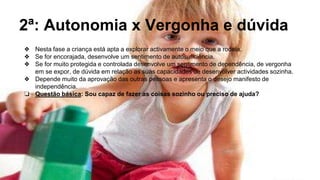 2ª: Autonomia x Vergonha e dúvida
❖ Nesta fase a criança está apta a explorar activamente o meio que a rodeia.
❖ Se for encorajada, desenvolve um sentimento de autosuficiência.
❖ Se for muito protegida e controlada desenvolve um sentimento de dependência, de vergonha
em se expor, de dúvida em relação as suas capacidades de desenvolver actividades sozinha.
❖ Depende muito da aprovação das outras pessoas e apresenta o desejo manifesto de
independência.
❏ Questão básica: Sou capaz de fazer as coisas sozinho ou preciso de ajuda?
 
