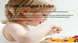3ª idade: Iniciativa x Culpa
❖ As crianças tomam iniciativa e desenvolvem as suas actividades, sentindo grande prazer
quando obtêm sucesso.
❖ Se não conseguem ou não é favorecido o desenvolvimento das suas iniciativas pela punição ou
repressão dos pais, a criança sente-se culpada por desejar comportar-se segundo os seus
desejos.
❏ Questão-base: Sou bom ou mau?
 
