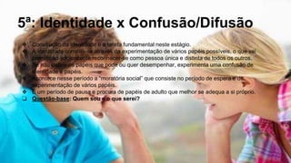 5ª: Identidade x Confusão/Difusão
❖ Construção da identidade é a tarefa fundamental neste estágio.
❖ A identidade constrói-se através da experimentação de vários papéis possíveis, o que vai
permitir ao adolescente reconhecer-se como pessoa única e distinta de todos os outros.
❖ Se não definir os papéis que pode ou quer desempenhar, experimenta uma confusão de
identidade e papéis.
❖ Acontece nesse período a “moratória social” que consiste no período de espera e de
experimentação de vários papéis.
❖ É um período de pausa e procura de papéis de adulto que melhor se adequa a si próprio.
❏ Questão-base: Quem sou e o que serei?
 
