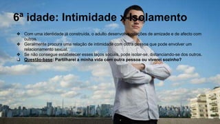 6ª idade: Intimidade x Isolamento
❖ Com uma identidade já construída, o adulto desenvolve relações de amizade e de afecto com
outros.
❖ Geralmente procura uma relação de intimidade com outra pessoa que pode envolver um
relacionamento sexual.
❖ Se não consegue estabelecer esses laços sociais, pode isolar-se, distanciando-se dos outros.
❏ Questão-base: Partilharei a minha vida com outra pessoa ou viverei sozinho?
 