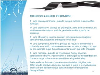 Tipos de luto patológico (Rebelo,2006):

 Luto esquizoparanóide, quando existem delírios e alucinações
auditivas
 Luto depressivo, quando se prolongam, para além do normal, os
sentimentos de tristeza, insónia, perda de apetite e perda de
interesse
 Luto obsessivo, quando ocorrem constantemente imagens,
pensamentos, causando ansiedade e mal-estar
 Luto compulsivo, quando a pessoa se recusa a aceitar que o
outro faleceu e está constantemente a ver se este já chegou a casa
ou por exemplo o que lhe poderia contar assim que este chegasse
 Luto maníaco, quando se vivencia um humor anormal,
persistente e irritável. Pode ocorrer a diminuição da necessidade de
dormir e surgir o discurso apressado ou a fuga de ideias.
Pode ainda verificar-se o aumento de atividades dirigidas para
determinado objetivos como por exemplo a igreja e o envolvimento
excessivo em atividades que possam trazer consequências
desagradáveis                                                  10
 