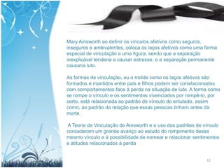 Mary Ainsworth ao definir os vínculos afetivos como seguros,
inseguros e ambivalentes, coloca os laços afetivos como uma forma
especial de vinculação a uma figura, sendo que a separação
inexplicável tenderia a causar estresse, e a separação permanente
causaria luto.

As formas de vinculação, ou o molde como os laços afetivos são
formados e mantidos entre pais e filhos podem ser correlacionados
com comportamentos face à perda na situação de luto. A forma como
se rompe o vínculo e os sentimentos vivenciados por rompê-lo, por
certo, está relacionada ao padrão de vínculo do enlutado, assim
como, ao padrão da relação que essas pessoas tinham antes da
morte.

A Teoria da Vinculação de Ainsworth e o uso dos padrões de vínculo
concederam um grande avanço ao estudo do rompimento desse
mesmo vínculo e à possibilidade de nomear e relacionar sentimentos
e atitudes relacionados à perda


                                                            12
 