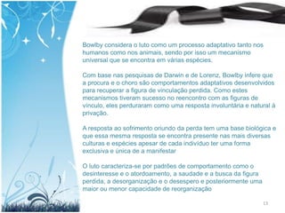 Bowlby considera o luto como um processo adaptativo tanto nos
humanos como nos animais, sendo por isso um mecanismo
universal que se encontra em várias espécies.

Com base nas pesquisas de Darwin e de Lorenz, Bowlby infere que
a procura e o choro são comportamentos adaptativos desenvolvidos
para recuperar a figura de vinculação perdida. Como estes
mecanismos tiveram sucesso no reencontro com as figuras de
vínculo, eles perduraram como uma resposta involuntária e natural à
privação.

A resposta ao sofrimento oriundo da perda tem uma base biológica e
que essa mesma resposta se encontra presente nas mais diversas
culturas e espécies apesar de cada indivíduo ter uma forma
exclusiva e única de a manifestar

O luto caracteriza-se por padrões de comportamento como o
desinteresse e o atordoamento, a saudade e a busca da figura
perdida, a desorganização e o desespero e posteriormente uma
maior ou menor capacidade de reorganização

                                                               13
 