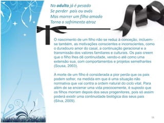 No adulto já é pesado
Se perder pais ou avós
Mas morrer um filho amado
Torna o sofrimento atroz


 O nascimento de um filho não se reduz à conceção, incluem-
 se também, as motivações conscientes e inconscientes, como
 o duradouro amor do casal, a continuação geracional e a
 transmissão dos valores familiares e culturais. Os pais creem
 que o filho lhes dê continuidade, vendo-o até como uma
 extensão sua, com comportamentos e projetos semelhantes
 (Sousa, 2003).

 A morte de um filho é considerada a pior perda que os pais
 podem sofrer, na medida em que é uma situação não
 normativa que vai contra a ordem natural do ciclo vital. Para
 além de se encerrar uma vida precocemente, é suposto que
 os filhos morram depois dos seus progenitores, pois só assim
 poderá existir uma continuidade biológica dos seus pais
 (Silva, 2009).



                                                            16
 