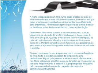 A morte inesperada de um filho numa etapa precoce do ciclo de
vida é considerada a mais difícil de ultrapassar, na medida em que
deixa uma lacuna irreparável no núcleo familiar que dificilmente
será preenchida. Pode despedaçar o equilíbrio da família e deixar
os familiares vulneráveis aumentando o risco de dissolução

Quando um filho morre durante a vida dos seus pais, o futuro
interrompe-se. A morte de um filho acaba com o futuro, quer do
filho, quer dos pais. Quando a vida de um filho é interrompida, os
pais são violentamente afetados e sentem que perderam uma
parte de si. Perdem perspetivas num futuro em que projetaram os
seus sonhos e planos com grande investimento em amor, cuidado
e atenção

Os pais consideram o seu apego à dor como um ato de fidelidade
ao filho morto e o ceder ao passar do tempo como uma
deslealdade. Alguns pais passam a recear investir afetivamente
nos filhos sobrevivos pois têm receio de também os vir a perder, ou
têm uma reação inversa e passam a superprotegê-los motivados
pelo mesmo medo de os perder, experienciando assim,
sentimentos ambivalentes                                      17
 