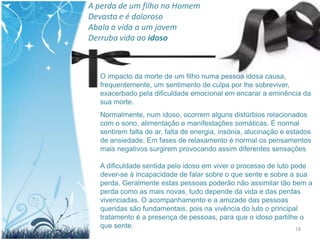 A perda de um filho no Homem
Devasta e é doloroso
Abala a vida a um jovem
Derruba vida ao idoso



  O impacto da morte de um filho numa pessoa idosa causa,
  frequentemente, um sentimento de culpa por lhe sobreviver,
  exacerbado pela dificuldade emocional em encarar a eminência da
  sua morte.
  Normalmente, num idoso, ocorrem alguns distúrbios relacionados
  com o sono, alimentação e manifestações somáticas. É normal
  sentirem falta de ar, falta de energia, insónia, alucinação e estados
  de ansiedade. Em fases de relaxamento é normal os pensamentos
  mais negativos surgirem provocando assim diferentes sensações

  A dificuldade sentida pelo idoso em viver o processo de luto pode
  dever-se à incapacidade de falar sobre o que sente e sobre a sua
  perda. Geralmente estas pessoas poderão não assimilar tão bem a
  perda como as mais novas, tudo depende da vida e das perdas
  vivenciadas. O acompanhamento e a amizade das pessoas
  queridas são fundamentais, pois na vivência do luto o principal
  tratamento é a presença de pessoas, para que o idoso partilhe o
  que sente.                                                    18
 