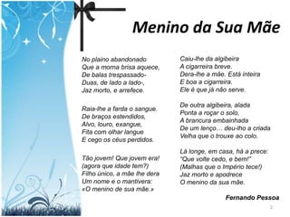 Menino da Sua Mãe
No plaino abandonado          Caiu-lhe da algibeira
Que a morna brisa aquece,     A cigarreira breve.
De balas trespassado-         Dera-lhe a mãe. Está inteira
Duas, de lado a lado-,        E boa a cigarreira.
Jaz morto, e arrefece.        Ele é que já não serve.

                              De outra algibeira, alada
Raia-lhe a farda o sangue.
                              Ponta a roçar o solo,
De braços estendidos,
                              A brancura embainhada
Alvo, louro, exangue,
                              De um lenço… deu-lho a criada
Fita com olhar langue
                              Velha que o trouxe ao colo.
E cego os céus perdidos.
                              Lá longe, em casa, há a prece:
Tão jovem! Que jovem era!     “Que volte cedo, e bem!”
(agora que idade tem?)        (Malhas que o Império tece!)
Filho único, a mãe lhe dera   Jaz morto e apodrece
Um nome e o mantivera:        O menino da sua mãe.
«O menino de sua mãe.»
                                             Fernando Pessoa
                                                               2
 