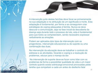 A intervenção junto destas famílias deve focar-se primeiramente
na sua adaptação e na atribuição de um significado à morte. Esta
adaptação é fundamental, por forma a se conseguirem criar
estratégias de coping adequadas à família. Nunca se deve
descurar a comunicação, seja na fase inicial da descoberta da
doença seja durante todo o processo de luto, esta é fundamental
para que todos se compreendam, sendo necessário expressar
verbalmente as emoções
Podem ser aplicados dois tipos de intervenção com os
progenitores, intervenção educacional ou de suporte ou uma
combinação das duas.
Na intervenção da educação deve-se trabalhar o controlo do
estresse e as atividades, focando o coping e a resolução de
problemas, educar para o manejo da dor.
 Na intervenção de suporte deve-se focar como lidar com os
problemas de forma a possibilitar qualidade de vida e um maior
controlo quando exista sobrecarga emocional provocadas pelas
tarefas que competiam a cada um antes do desfecho fatal
                                                              20
 