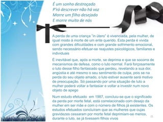 É um sonho destroçado
P’ró descrever não há voz
Morre um filho desejado
E morre muito de nós


A perda de uma criança ”in útero” é vivenciada, pela mulher, de
igual modo à morte de um ente querido. Esta perda é vivida
com grandes dificuldades e com grande sofrimento emocional,
sendo necessário efetuar-se reajustes psicológicos, familiares e
individuais
É inevitável que, após a morte, se deprima e que se socorra de
mecanismos de defesa, como o luto normal. Fará forçosamente
o luto desse filho fantasiado que perdeu, revelando a sua dor,
angústia e até mesmo o seu sentimento de culpa, pois se na
perda do seu objeto amado, o luto estiver ausente será motivo
de preocupação. Só passando por uma situação de luto a
mulher poderá voltar a fantasiar e voltar a investir num novo
objeto de apego
Num estudo efetuado em 1987, concluiu-se que o significado
da perda por morte fetal, está correlacionado com desejo da
mulher em ser mãe e com o número de filhos já existentes. Os
estudos efetuados concluíram que as mulheres que cujas
gravidezes cessaram por morte fetal deprimiam-se menos,
                                                            21
durante o luto, se já tivessem filhos vivos
 