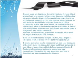 Quando surge um diagnóstico de mal formação ou de morte fetal, é
preciso haver uma coesão na intervenção da equipa multidisciplinar
para que o luto não decorra de forma patológica, devendo criar-se
condições que proporcionem um lugar calmo e seguro para que os
pais tenham a possibilidade de através da escuta empática
conseguirem projetar tudo o que sentem. Se o problema for uma
malformação do feto e for necessário provocar um aborto, é preciso
que estes possam exprimir tudo o que pensam e sentem de forma a
chegarem a uma tomada de decisão
conjunta, consciencializada, autónoma e realística a fim de evitar
acusações mútuas numa fase posterior.
Deve ser dedicada especial atenção à cultura, raça, religião e
valores do casal, pois cada um vive de forma especial o luto
É preciso explicar ao casal o processo do luto e as suas fases para
entenderem o que vão passar, bem como ajudá-los a reorganizar a
sua vida e as suas rotinas, atribuindo-lhes novos significados. É
fundamental restabelecer autonomia e segurança para
reencontrarem forças internas para assumirem o controlo e
incentiva-los a participar em terapias de grupo
                                                                 22
 