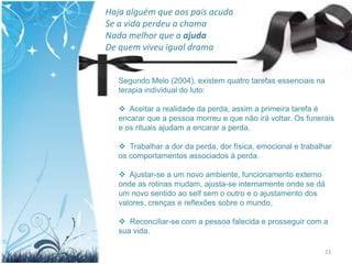 Haja alguém que aos pais acuda
Se a vida perdeu a chama
Nada melhor que a ajuda
De quem viveu igual drama


   Segundo Melo (2004), existem quatro tarefas essenciais na
   terapia individual do luto:

    Aceitar a realidade da perda, assim a primeira tarefa é
   encarar que a pessoa morreu e que não irá voltar. Os funerais
   e os rituais ajudam a encarar a perda.

    Trabalhar a dor da perda, dor física, emocional e trabalhar
   os comportamentos associados à perda.

    Ajustar-se a um novo ambiente, funcionamento externo
   onde as rotinas mudam, ajusta-se internamente onde se dá
   um novo sentido ao self sem o outro e o ajustamento dos
   valores, crenças e reflexões sobre o mundo.

    Reconciliar-se com a pessoa falecida e prosseguir com a
   sua vida.

                                                              23
 