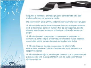 Segundo a literatura, a terapia grupal é considerada uma das
melhores formas de superar a perda.
De acordo com Silva (2004), podem existir quatro tipos de grupos:
 Grupo de tempo limitado em que existe um acompanhamento
de 6 a 8 semanas com um número fixo de participantes, sendo,
durante este tempo, vedada a entrada de outros elementos no
grupo
 Grupo de apoio progressivo com encontros semanais ou
quinzenais, está sempre preparado para receber outras pessoas
que muitas vezes formam laços de amizade muito fortes

 Grupo de apoio mensal, que aposta na intervenção
educacional, onde se colocam desafios aos seus elementos e
respetivos líderes
 Grupos de autoajuda, criados por pessoas que já passaram por
processos de luto e que pretendem com as suas experiências
ajudar os outros.

                                                               24
 