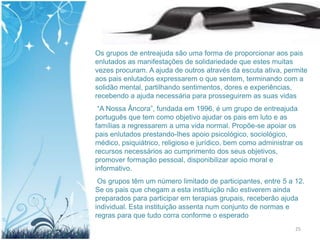 Os grupos de entreajuda são uma forma de proporcionar aos pais
enlutados as manifestações de solidariedade que estes muitas
vezes procuram. A ajuda de outros através da escuta ativa, permite
aos pais enlutados expressarem o que sentem, terminando com a
solidão mental, partilhando sentimentos, dores e experiências,
recebendo a ajuda necessária para prosseguirem as suas vidas
 “A Nossa Âncora”, fundada em 1996, é um grupo de entreajuda
português que tem como objetivo ajudar os pais em luto e as
famílias a regressarem a uma vida normal. Propõe-se apoiar os
pais enlutados prestando-lhes apoio psicológico, sociológico,
médico, psiquiátrico, religioso e jurídico, bem como administrar os
recursos necessários ao cumprimento dos seus objetivos,
promover formação pessoal, disponibilizar apoio moral e
informativo.
 Os grupos têm um número limitado de participantes, entre 5 a 12.
Se os pais que chegam a esta instituição não estiverem ainda
preparados para participar em terapias grupais, receberão ajuda
individual. Esta instituição assenta num conjunto de normas e
regras para que tudo corra conforme o esperado
                                                                25
 