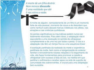 A morte de um filho destrói
Nem merece discussão
É uma realidade que dói
E nos retira a razão


   A morte de alguém, nomeadamente de um filho é um momento
   forte da vida pessoal, momento de rutura e de desordem que,
   como nenhum outro deixará marcas indeléveis nos afetos, nas
   emoções e nas vivências quotidianas
   As perdas significativas ou traumáticas podem nunca ser
   totalmente resolvidas. Para além disso, a adaptação não é
   equivalente a uma resolução no sentido de ultrapassar
   completamente e de uma vez por todas a perda. O luto e a
   adaptação não têm um tempo fixo ou uma sequência linear
   A aceitação partilhada da realidade da morte e experiência
   partilhada da morte, bem como a reorganização do sistema
   familiar e reinvestimento noutras relações e no seguimento da
   vida, são fases fundamentais para promover a coesão e
   ultrapassar com sucesso a fase do luto, na medida em que
   partilhar o sofrimento e receber apoio na rede de suporte da
   comunidade dos sobreviventes, é crucial para uma adaptação
   bem-sucedida
                                                               26
 
