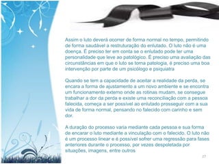 Assim o luto deverá ocorrer de forma normal no tempo, permitindo
de forma saudável a restruturação do enlutado. O luto não é uma
doença. É preciso ter em conta se o enlutado pode ter uma
personalidade que leve ao patológico. É preciso uma avaliação das
circunstâncias em que o luto se torna patologia, é preciso uma boa
intervenção por parte de um psicólogo e psiquiatra

Quando se tem a capacidade de aceitar a realidade da perda, se
encara a forma de ajustamento a um novo ambiente e se encontra
um funcionamento externo onde as rotinas mudam, se consegue
trabalhar a dor da perda e existe uma reconciliação com a pessoa
falecida, começa a ser possível ao enlutado prosseguir com a sua
vida de forma normal, pensando no falecido com carinho e sem
dor.

A duração do processo varia mediante cada pessoa e sua forma
de encarar o luto mediante a vinculação com o falecido. O luto não
é um processo linear e é possível sofrer uma regressão para fases
anteriores durante o processo, por vezes despoletada por
situações, imagens, entre outros
                                                              27
 