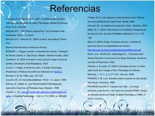 Referencias
                                                                  Freitas, N. K. Luto materno e psicoterapia breve, Editora:
Antunes, M. & Patrocínio, C. 2007 A malformação do bebé –
                                                                  Summus Editorial.Lda. São Paulo. Brasil, 2000
vivências psicológicas do casal. Psicologia, Saúde & Doença,
                                                                  Hanusm, R., La résilience à quel prix, Paris - Maloine. 2001.
2007, 8 (2), 239-252
                                                                  Millan, S. C. 2005. Interventions to Facilitate Caregiving at
Bacqué, M.F., 1997 Mourir aujourd’hui. Les nouveaux rites
                                                                  the End of Life. Journal of Palliative Medicine, 8 (1), 132-
funéraires. Paris – O.Jacob.
                                                                  139
Bacqué, M.F., Hanusm R., 2000 Le deuil, que sais-je? Paris-
                                                                  Melo, R. (2004) Artigo: Processo de luto, o inevitável
PUF.
                                                                  percurso face a inevitabilidade da morte in
Berlinck Revista latino americana Psicop
                                                                  http://groups.ist.utl.pt/unidades/tutorado/files/Luto.pdf
BOWLBY, J. Apego e perda: a natureza do vínculo. Tradução
                                                                  North, C.S., Smith E.M., Spitznagel E.L., Post-traumatic
de Álvaro Cabral. V. São Paulo: Martins: Martins Fontes, 2002.
                                                                  Stress Disorder in Survivors of a Mass Shooting. American
Carreteiro, R. 2004 A morte e o luto quando chega a hora da
                                                                  Journal of Psychiatry.1994.
partida. Semanário Vida Ribatejana, 2003
                                                                  Oliveira, J. & Lopes, R, 2008 O processo de luto no idoso
Cunha, V. Artigo: A morte do outro. A revista Sociologia,
                                                                  pela morte de cônjuge e filho. Psicologia em Estudo,
Problemas e Práticas encontra-se indexada em SciELO,
                                                                  Maringá, v. 13, n. 2, p. 217-221, abr./jun. 2008
Revista nº 31 de 1999, pag. 103-128
                                                                  PARKES, C.M. Luto: Estudos sobre a perda na vida adulta.
Cyrulnik, B., Un merveilleuxMalheur. Paris – O. Jacob. 1999.
                                                                  São Paulo: Summus, 1998
Debray, Q., Nollet, D., Les Personnalités Pathologiques.
                                                                  PATRÍCIA LUCAS, P. «Querer ser mãe... um longo
Approche Cognitive et Thérapeutique. Masson. 1998.
                                                                  caminho a percorrer!». Um caso da consulta GEMF (Grupo
Ferreira, L. M. Luto por morte perinatal e/ou malformacao do
                                                                  de Estudos de Morte Fetal), Análise Psicológica (1998), 3
bebe, in Analise Psicologica. - Vol. 8, nº 4 (1990), p. 399-402
                                                                  (XVI): 415-421




                                                                                                                              28
 