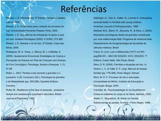Referências
Peixoto, J. E. Morreste-me. 6ª Edição. Temas e Debates.       Saldinger, A., Cain A., Kalter, N., Lohnes K. Anticipating
Lisboa. 2004                                                  parental death in Families with young children.
Rebelo, J. E. Contributos para o estudo do processo do        American Journal of Orthopsychiatry. 1999 .
luto. Universidade Fernando Pessoa, Porto, 2003               Setúbal, M.S., Barini, R., Zaccaria, R., & Silva, J. (2004).
Rebelo, J. E. Importância da entreajuda no apoio a pais       Reacções psicológicas diante da gravidez complicada
em luto. Análise Psicológica (2005), 4 (XXIII): 373-380       por uma malformação fetal. Programa de medicina fetal.
Rebelo, J. E. Desatar o nó do luto. 2ª Edição. Casa das       Departamento de tocoginecologia da faculdade de
letras, 2006.                                                 ciências médicas. Brasil
Rodrigues, M. A., Rosa, J., Moura, M. J. e Batista, A.        Freud, S. Livro: Luto e Melancolia (1917) vol XIV -
(2000). Ajustamento Emocional, Estratégias de Coping e        pag269-291., ANO DE EDIÇÃO: 2012, EDIÇÃO: 1ª,
Percepção da Doença em Pais de Crianças com Doença            Editora: Cosac Naify. São Paulo. Brasil
do Foro Oncológico. Psicologia, Saúde e Doenças. 1 (1),       Silva, D. R. (2009). Famílias e situações de luto. In
61-68                                                         Osório, L. C. & Valle, E. P. (org). Manual de terapia
Rolim, L. 2001. Perdas e luto durante a gravidez e o          familiar (pp. 376-398). Porto Alegre: Artmed
puerpério. In M. Canavarro (Ed.), Psicologia da gravidez      Silva, M. D. F. Processo de luto e educação.
e da Maternidade (pp. 255-296). Quarteto Editora.             Universidade do Minho, Instituto de Educação e
Coimbra                                                       Psicologia, Braga, 2004.
Rutter M., Resilience in the face of adversity : protective   Treichler, M., Psychopatologie et vie Quotidienne:
factors and resistance to psychiatric disorders. British      Crises et maladies du corps et de l’âme. Aethera, 2005.
Journal of Psychiatry. 1985.                                  Walsh, F., Mcgoldrich, M. Morte na Família.
                                                              Sobrevivendo às perdas. Artmed – Porto Alegre. 1998.




                                                                                                                      29
 