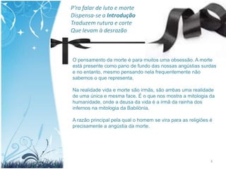 P’ra falar de luto e morte
Dispensa-se a Introdução
Traduzem rutura e corte
Que levam à desrazão



O pensamento da morte é para muitos uma obsessão. A morte
está presente como pano de fundo das nossas angústias surdas
e no entanto, mesmo pensando nela frequentemente não
sabemos o que representa.

Na realidade vida e morte são irmãs, são ambas uma realidade
de uma única e mesma face. É o que nos mostra a mitologia da
humanidade, onde a deusa da vida é a irmã da rainha dos
infernos na mitologia da Babilónia.

A razão principal pela qual o homem se vira para as religiões é
precisamente a angústia da morte.




                                                              3
 