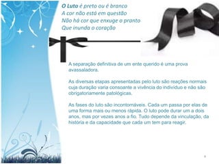 O Luto é preto ou é branco
A cor não está em questão
Não há cor que enxuge o pranto
Que inunda o coração




  A separação definitiva de um ente querido é uma prova
  avassaladora.

  As diversas etapas apresentadas pelo luto são reações normais
  cuja duração varia consoante a vivência do indivíduo e não são
  obrigatoriamente patológicas.

  As fases do luto são incontornáveis. Cada um passa por elas de
  uma forma mais ou menos rápida. O luto pode durar um a dois
  anos, mas por vezes anos a fio. Tudo depende da vinculação, da
  história e da capacidade que cada um tem para reagir.




                                                              4
 