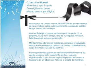 O Luto não é Normal
Não é justo nem é lógico
É um sofrimento brutal
Mesmo sem ser patológico



  Os sintomas de um luto normal caracterizam-se por sentimentos
  de raiva, tristeza, culpa, autorrecriminação, ansiedade, solidão,
  fadiga, desamparo e choque.

  Ao nível fisiológico, poderá sentir-se aperto no peito, nó na
  garganta, vazio no estomago, falta de ar, fraqueza muscular,
  falta de energia e despersonalização.

  Mentalmente poderá surgir descrença, confusão, preocupação,
  sensação da presença da pessoa que morreu podendo mesmo
  surgir alucinações visuais ou auditivas.

  No comportamento podem-se verificar distúrbios do sono e do
  apetite, esquecimento, isolamento, sonhos, suspiros,
  hiperatividade, choro, visita a lugares especiais, bem como o
  transporte de um objeto que fomente a criação de memórias.

                                                                  5
 