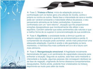  Fase 3. Tristeza e Raiva: início da adaptação psíquica, a
confrontação com os factos gera uma atitude de revolta, contra o
próprio ou contra os outros. Nesta fase a intensidade da raiva e revolta
pode ser variável consoante a maturidade efetiva da pessoa, o seu
pensamento alimenta-se de fortes contradições. A pessoa é
confrontada com um “sem-retorno”, situação que lhe proporcionará
emoções desagradáveis que inevitavelmente irão afetar o seu
equilíbrio. Convém salientar que estes sentimentos são naturais e que
a melhor forma de os superar é consciencialização da sua existência.
 Fase 4. Equilíbrio: a ansiedade tende a diminuir quando se
adquire suporte emocional e quando se consciencializa a perda. A
compreensão da situação pode aumentar, sendo mais presumível uma
adequada adaptação. A perda é aceite e são guardados os bons
momentos, o indivíduo fica mais confiante em si e vê o futuro com
mais otimismo.
 Fase 5. Reorganização emocional: A fragilidade inicialmente
demonstrada dá lugar a um sentimento de capacidade crescente para
enfrentar a situação. Segundo os autores, esta fase varia mediante a
intensidade e duração, algumas pessoas não conseguem desfazer-se
da fase de negação, originando de forma obsessiva comportamentos
desajustados. Outros ainda, poderão ficar cristalizados na tristeza,
deprimindo-se muito para além da morte.                           7
 