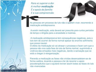 Para se superar a dor
A melhor medicação
É o apoio da família
E a sua compreensão


As pessoas em processo de luto não o querem viver, recorrendo a
medicação antidepressiva.

A existir medicação, esta deverá ser prescrita para curtos períodos
de tempo e dirigida para a ansiedade e insónias.

 A medicação antidepressiva tem consequências negativas, pois o
luto tem de ocorrer de forma normal apesar do enorme sofrimento
que possa causar.
O efeito da medicação só vai atrasar o processo e fazer com que a
pessoa não viva cada fase do luto de forma normal, suprimindo a
vivência das emoções mais negativas, dando a sensação que se
está a chegar à reorganização.

Parando a medicação as fases não vividas desencadeiam-se de
forma caótica, levando a pessoa a ter de recorrer a apoio
psicoterapêutico que a ajudará reviver assim todas as fases do luto
não vivenciadas
                                                              8
 